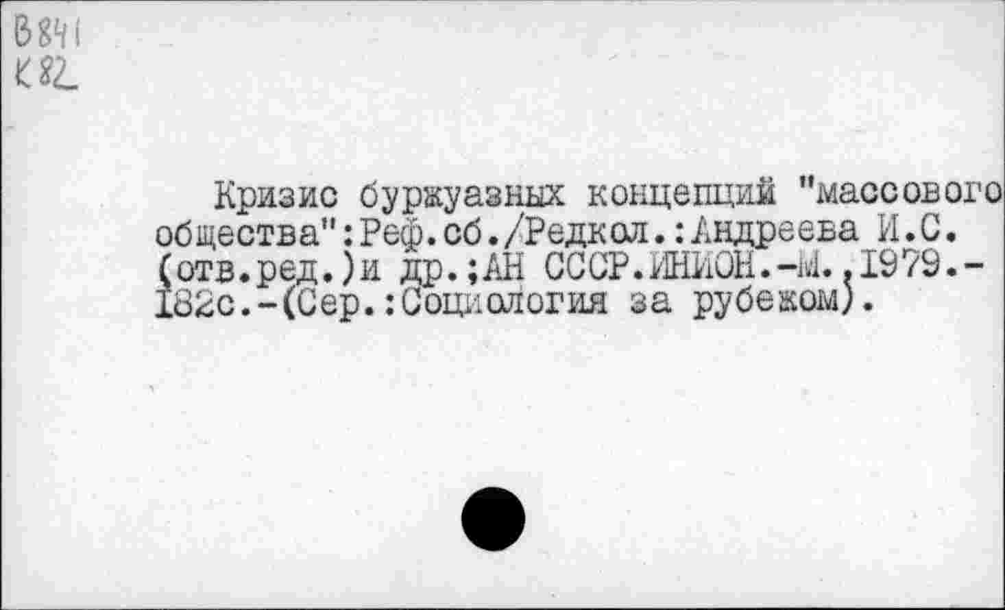 ﻿1
иг.
Кризис буржуазных концепций "массового общества": Реф. сб./Редк ол.: Андреева И.С. (отв. ред.) и др.;АН СССР. ИНИОН. -М. .1979.-182с.-(Сер.:Социология за рубежом).